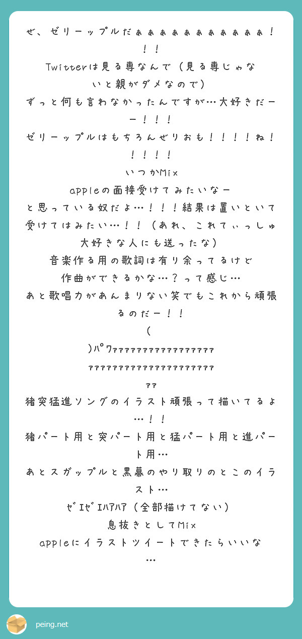 ぜ、ゼリーップルだぁぁぁぁぁぁぁぁぁぁぁ！！！
Twitterは見る専なんで（見る専じゃないと親がダメなので）
ずっと何も言わなかったんですが…大好きだーー！！！
ゼリーップルはもちろんぜりおも！！！！ね！！！！！
いつかMix appleの面接受けてみたいなー
と思っている奴だよ…！！！結果は置いといて受けてはみたい…！！（あれ、これてぃっしゅ大好きな人にも送ったな）
音楽作る用の歌詞は有り余ってるけど
作曲ができるかな…？って感じ…
あと歌唱力があんまりない笑でもこれから頑張るのだー！！
💪( ᐛ )ﾊﾟﾜｧｧｧｧｧｧｧｧｧｧｧｧｧｧｧｧｧｧｧｧｧｧｧｧｧｧｧｧｧｧｧｧｧｧｧｧｧｧｧｧ
猪突猛進ソングのイラスト頑張って描いてるよ…！！
猪パート用と突パート用と猛パート用と進パート用…
あとスガップルと黒幕のやり取りのとこのイラスト…
ｾﾞｴｾﾞｴﾊｱﾊｱ（全部描けてない）
息抜きとしてMix appleにイラストツイートできたらいいな…