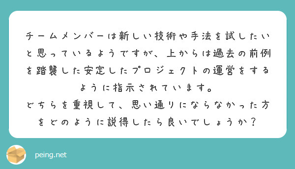 チームメンバーは新しい技術や手法を試したいと思っているようですが、上からは過去の前例を踏襲した安定したプロジェクトの運営をするように指示されています。 どちらを重視して、思い通りにならなかった方をどのように説得したら良いでしょうか？