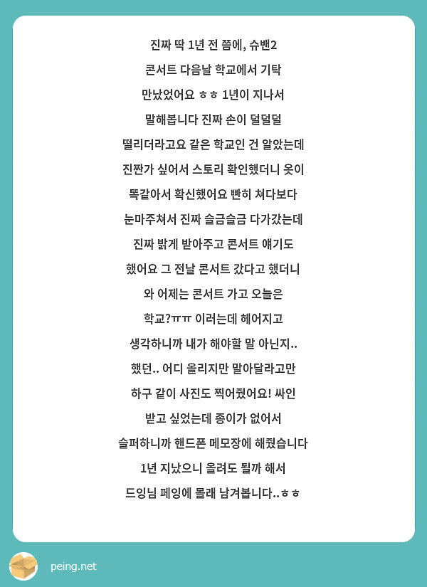 진짜 딱 1년 전 쯤에, 슈밴2 콘서트 다음날 학교에서 기탁 만났었어요 ㅎㅎ 1년이 지나서 말해봅니다 진짜 손이 덜덜덜 떨리더라고요 같은 학교인 건 알았는데 진짠가 싶어서 스토리 확인했더니 옷이 똑같아서 확신했어요 빤히 쳐다보다 눈마주쳐서 진짜 슬금슬금 다가갔는데 진짜 밝게 받아주고 콘서트 얘기도 했어요 그 전날 콘서트 갔다고 했더니 와 어제는 콘서트 가고 오늘은 학교?ㅠㅠ 이러는데 헤어지고 생각하니까 내가 해야할 말 아닌지.. 했던.. 어디 올리지만 말아달라고만 하구 같이 사진도 찍어줬어요! 싸인 받고 싶었는데 종이가 없어서 슬퍼하니까 핸드폰 메모장에 해줬습니다 1년 지났으니 올려도 될까 해서 드잉님 페잉에 몰래 남겨봅니다..ㅎㅎ