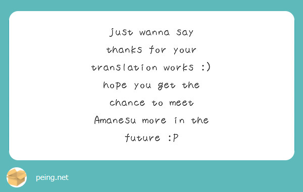 just wanna say thanks for your translation works :) hope you get the chance to meet Amanesu more in the future :P 