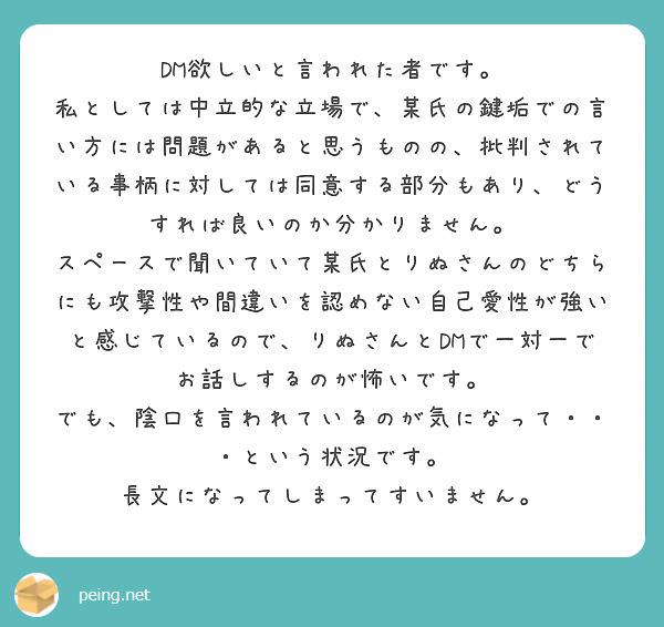 DM欲しいと言われた者です。
私としては中立的な立場で、某氏の鍵垢での言い方には問題があると思うものの、批判されている事柄に対しては同意する部分もあり、どうすれば良いのか分かりません。
スペースで聞いていて某氏とりぬさんのどちらにも攻撃性や間違いを認めない自己愛性が強いと感じているので、りぬさんとDMで一対一でお話しするのが怖いです。
でも、陰口を言われているのが気になって・・・という状況です。
長文になってしまってすいません。