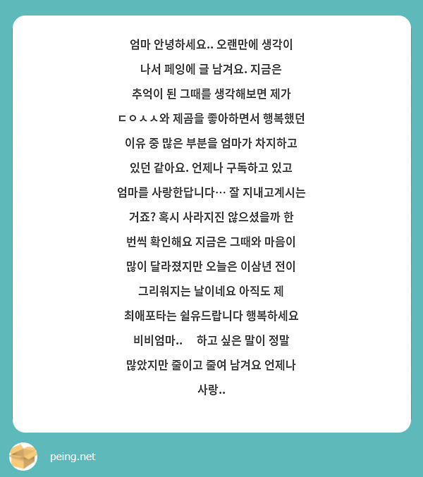 엄마 안녕하세요.. 오랜만에 생각이 나서 페잉에 글 남겨요. 지금은 추억이 된 그때를 생각해보면 제가 ㄷㅇㅅㅅ와 제곰을 좋아하면서 행복했던 이유 중 많은 부분을 엄마가 차지하고 있던 같아요. 언제나 구독하고 있고 엄마를 사랑한답니다… 잘 지내고계시는 거죠? 혹시 사라지진 않으셨을까 한 번씩 확인해요 지금은 그때와 마음이 많이 달라졌지만 오늘은 이삼년 전이 그리워지는 날이네요 아직도 제 최애포타는 쉴유드랍니다 행복하세요 비비엄마..🤍 하고 싶은 말이 정말 많았지만 줄이고 줄여 남겨요 언제나 사랑..