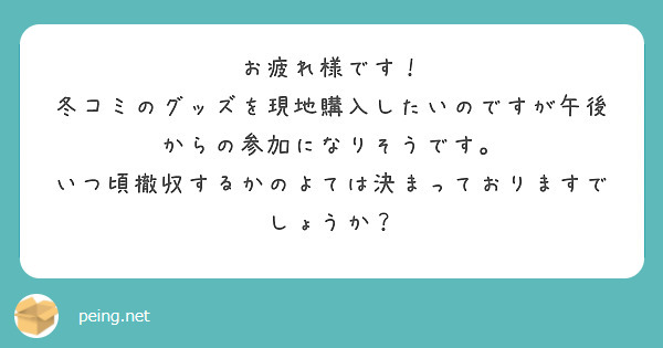 お疲れ様です！
冬コミのグッズを現地購入したいのですが午後からの参加になりそうです。
いつ頃撤収するかのよては決まっておりますでしょうか？