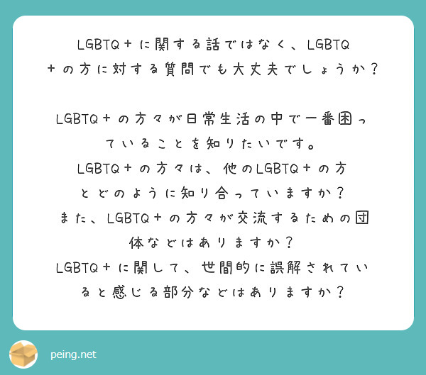 LGBTQ＋に関する話ではなく、LGBTQ＋の方に対する質問でも大丈夫でしょうか？

LGBTQ＋の方々が日常生活の中で一番困っていることを知りたいです。
LGBTQ＋の方々は、他のLGBTQ＋の方とどのように知り合っていますか？ また、LGBTQ＋の方々が交流するための団体などはありますか？
LGBTQ＋に関して、世間的に誤解されていると感じる部分などはありますか？