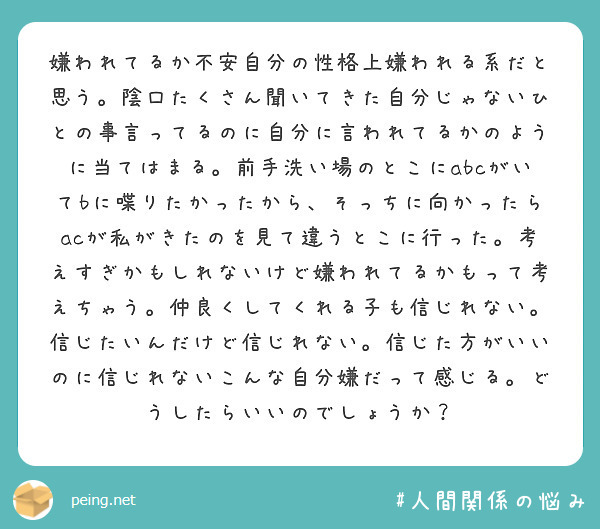 嫌われてるか不安自分の性格上嫌われる系だと思う。陰口たくさん聞いてきた自分じゃないひとの事言ってるのに自分に言われてるかのように当てはまる。前手洗い場のとこにabcがいてbに喋りたかったから、そっちに向かったらacが私がきたのを見て違うとこに行った。考えすぎかもしれないけど嫌われてるかもって考えちゃう。仲良くしてくれる子も信じれない。信じたいんだけど信じれない。信じた方がいいのに信じれないこんな自分嫌だって感じる。どうしたらいいのでしょうか？
