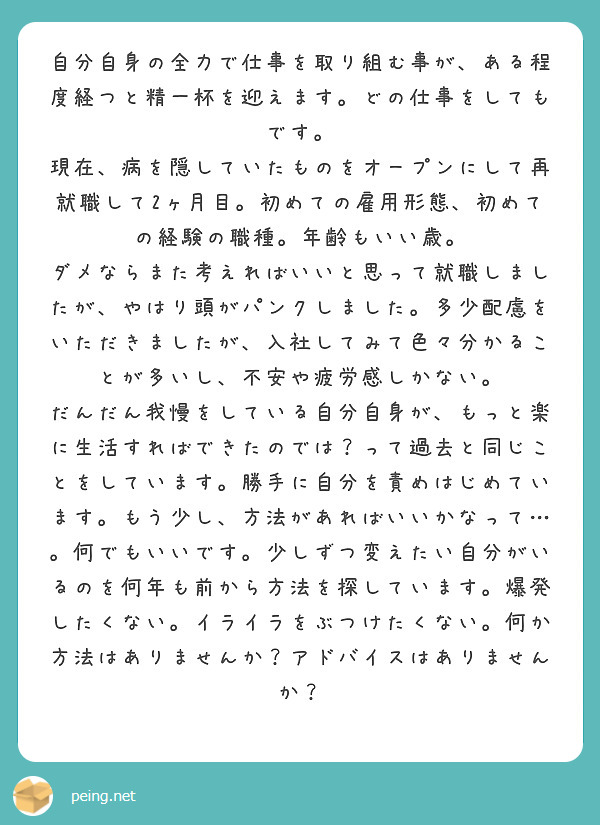 自分自身の全力で仕事を取り組む事が、ある程度経つと精一杯を迎えます。どの仕事をしてもです。
現在、病を隠していたものをオープンにして再就職して2ヶ月目。初めての雇用形態、初めての経験の職種。年齢もいい歳。
ダメならまた考えればいいと思って就職しましたが、やはり頭がパンクしました。多少配慮をいただきましたが、入社してみて色々分かることが多いし、不安や疲労感しかない。
だんだん我慢をしている自分自身が、もっと楽に生活すればできたのでは？って過去と同じことをしています。勝手に自分を責めはじめています。もう少し、方法があればいいかなって…。何でもいいです。少しずつ変えたい自分がいるのを何年も前から方法を探しています。爆発したくない。イライラをぶつけたくない。何か方法はありませんか？アドバイスはありませんか？