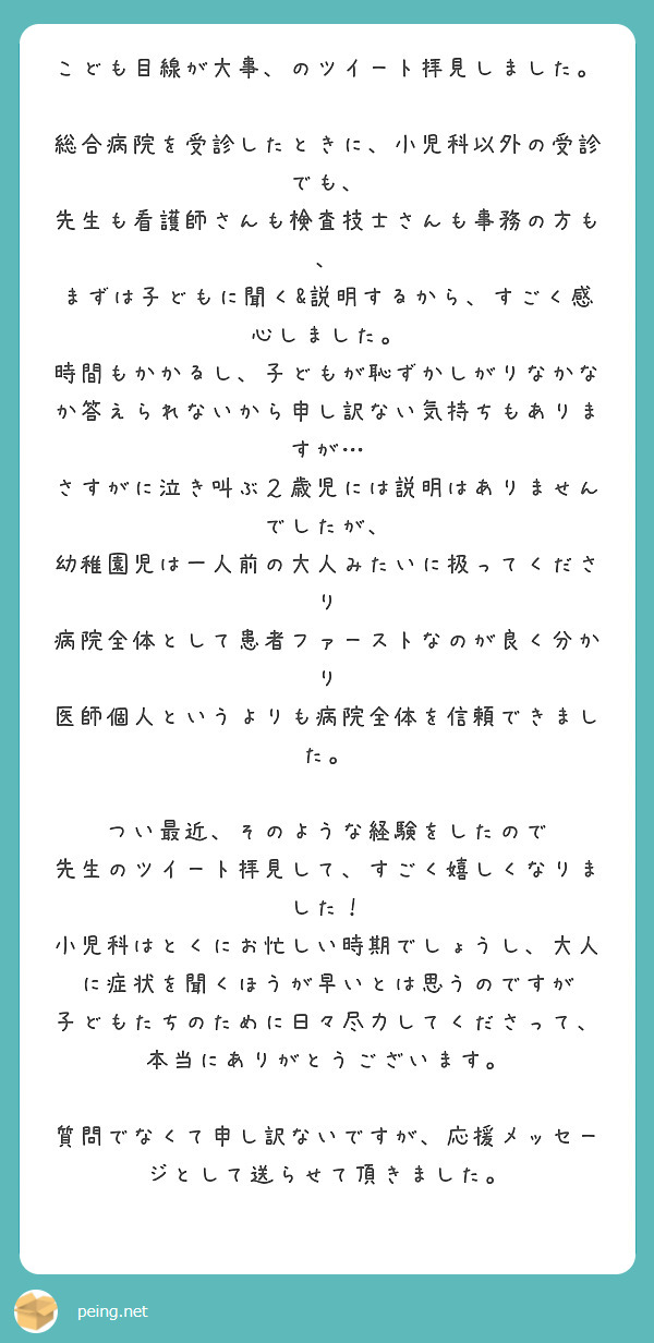 こども目線が大事、のツイート拝見しました。
　
総合病院を受診したときに、小児科以外の受診でも、
先生も看護師さんも検査技士さんも事務の方も、
まずは子どもに聞く&説明するから、すごく感心しました。
時間もかかるし、子どもが恥ずかしがりなかなか答えられないから申し訳ない気持ちもありますが…
さすがに泣き叫ぶ２歳児には説明はありませんでしたが、
幼稚園児は一人前の大人みたいに扱ってくださり
病院全体として患者ファーストなのが良く分かり
医師個人というよりも病院全体を信頼できました。

つい最近、そのような経験をしたので
先生のツイート拝見して、すごく嬉しくなりました！
小児科はとくにお忙しい時期でしょうし、大人に症状を聞くほうが早いとは思うのですが
子どもたちのために日々尽力してくださって、本当にありがとうございます。

質問でなくて申し訳ないですが、応援メッセージとして送らせて頂きました。