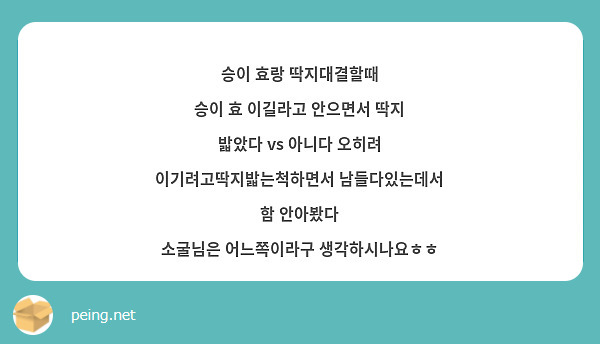 승이 효랑 딱지대결할때 
승이 효 이길라고 안으면서 딱지 밟았다 vs 아니다 오히려 이기려고딱지밟는척하면서 남들다있는데서 함 안아봤다
소굴님은 어느쪽이라구 생각하시나요ㅎㅎ