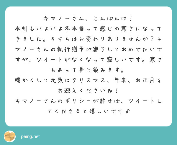 キマノーさん、こんばんは！
本州もいよいよ冬本番って感じの寒さになってきました。そちらはお変わりありませんか？キマノーさんの執行猶予が満了しておめでたいですが、ツイートがなくなって寂しいです。寒さもあって身に染みます。
暖かくして元気にクリスマス、年末、お正月をお迎えくださいね！
キマノーさんのポリシーが許せば、ツイートしてくださると嬉しいです♪