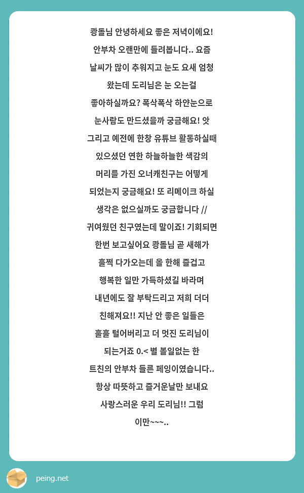 쾅돌님 안녕하세요 좋은 저녁이에요! 안부차 오랜만에 들려봅니다.. 요즘 날씨가 많이 추워지고 눈도 요새 엄청 왔는데 도리님은 눈 오는걸 좋아하실까요? 폭삭폭삭 하얀눈으로 눈사람도 만드셨을까 궁금해요! 앗 그리고 예전에 한창 유튜브 활동하실때 있으셨던 연한 하늘하늘한 색감의 머리를 가진 오너캐친구는 어떻게 되었는지 궁금해요! 또 리메이크 하실 생각은 없으실까도 궁금합니다 // 귀여웠던 친구였는데 말이죠! 기회되면 한번 보고싶어요 쾅돌님 곧 새해가 훌쩍 다가오는데 올 한해 즐겁고 행복한 일만 가득하셨길 바라며 내년에도 잘 부탁드리고 저희 더더 친해져요!! 지난 안 좋은 일들은 훌훌 털어버리고 더 멋진 도리님이 되는거죠 0.< 별 볼일없는 한 트친의 안부차 들른 페잉이였습니다.. 항상 따뜻하고 즐거운날만 보내요 사랑스러운 우리 도리님!! 그럼 이만~~~..