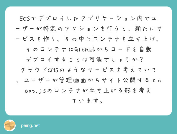 ECSでデプロイしたアプリケーション内でユーザーが特定のアクションを行うと、新たにサービスを作り、その中にコンテナを立ち上げ、そのコンテナにGithubからコードを自動デプロイすることは可能でしょうか？😓
クラウドCMSのようなサービスを考えていて、ユーザーが管理画面からサイト公開するとnext.jsのコンテナが立ち上がる形を考えています。