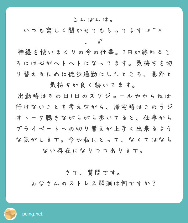 こんばんは。
いつも楽しく聞かせてもらってます•*¨*•.¸¸♪
神経を使いまくりの今の仕事。1日が終わるころには心がヘトヘトになってます。気持ちを切り替えるために徒歩通勤にしたところ、意外と気持ちが良く続いてます。
出勤時はその日1日のスケジュールややらねば行けないことを考えながら、帰宅時はこのラジオトーク聴きながらがら歩いてると、仕事からプライベートへの切り替えが上手く出来るような気がします。今や私にとって、なくてはならない存在になりつつあります。

さて、質問です。
みなさんのストレス解消は何ですか？