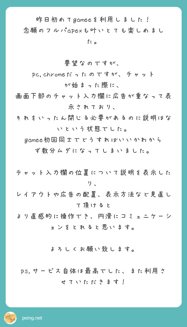昨日初めてgameeを利用しました！
念願のフルパapexも叶いとても楽しめました。

要望なのですが、
pc,chromeだったのですが、チャットが始まった際に、
画面下部のチャット入力欄に広告が重なって表示されており、
それをいったん閉じる必要があるのに説明はないという状態でした。
gamee初回同士でどうすればいいかわからず数分ムダになってしまいました。

チャット入力欄の位置について説明を表示したり、
レイアウトや広告の配置、表示方法など見直して頂けると
より直感的に操作でき、円滑にコミュニケーションをとれると思います。

よろしくお願い致します。

ps.サービス自体は最高でした、また利用させていただきます！