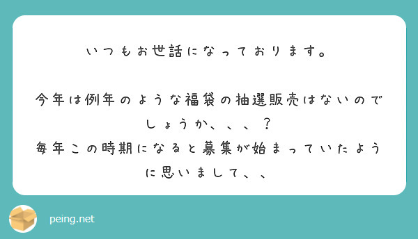 いつもお世話になっております。

今年は例年のような福袋の抽選販売はないのでしょうか、、、？
毎年この時期になると募集が始まっていたように思いまして、、
