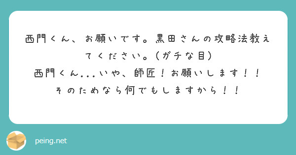 西門くん、お願いです。黒田さんの攻略法教えてください。(ガチな目)
西門くん...いや、師匠！お願いします！！
そのためなら何でもしますから！！