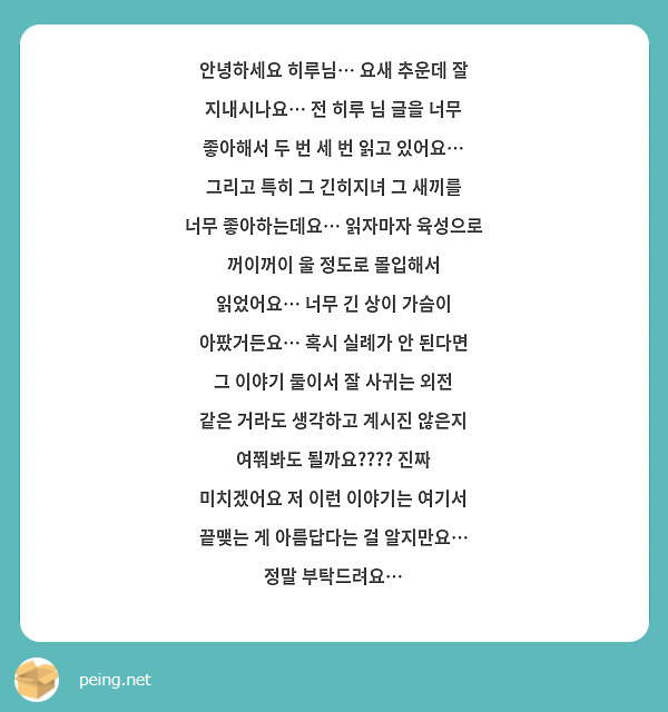 안녕하세요 히루님… 요새 추운데 잘 지내시나요… 전 히루 님 글을 너무 좋아해서 두 번 세 번 읽고 있어요… 
그리고 특히 그 긴히지녀 그 새끼를 너무 좋아하는데요… 읽자마자 육성으로 꺼이꺼이 울 정도로 몰입해서 읽었어요… 너무 긴 상이 가슴이 아팠거든요… 혹시 실례가 안 된다면 그 이야기 둘이서 잘 사귀는 외전 같은 거라도 생각하고 계시진 않은지 여쭤봐도 될까요???? 진짜 미치겠어요 저 이런 이야기는 여기서 끝맺는 게 아름답다는 걸 알지만요… 정말 부탁드려요… 