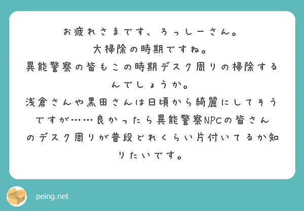 お疲れさまです、ろっしーさん。
大掃除の時期ですね。
異能警察の皆もこの時期デスク周りの掃除するんでしょうか。
浅倉さんや黒田さんは日頃から綺麗にしてそうですが……良かったら異能警察NPCの皆さんのデスク周りが普段どれくらい片付いてるか知りたいです。

