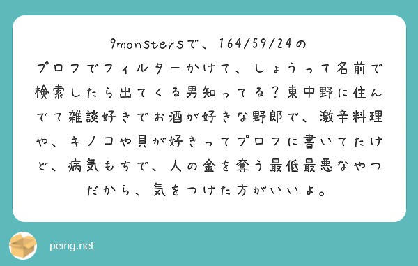 9monstersで、164/59/24のプロフでフィルターかけて、しょうって名前で検索したら出てくる男知ってる？東中野に住んでて雑談好きでお酒が好きな野郎で、激辛料理や、キノコや貝が好きってプロフに書いてたけど、病気もちで、人の金を奪う最低最悪なやつだから、気をつけた方がいいよ。
