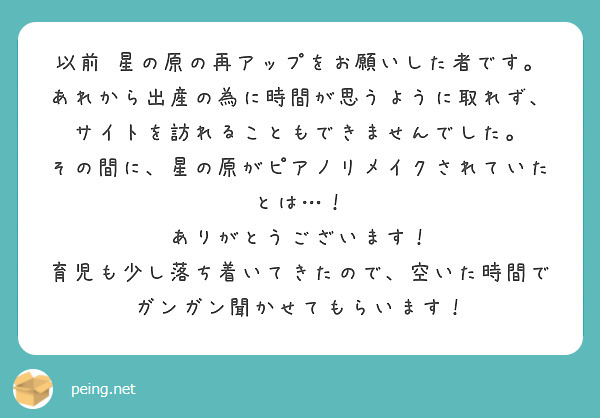 以前 星の原の再アップをお願いした者です。
あれから出産の為に時間が思うように取れず、サイトを訪れることもできませんでした。
その間に、星の原がピアノリメイクされていたとは…！
ありがとうございます！
育児も少し落ち着いてきたので、空いた時間でガンガン聞かせてもらいます！