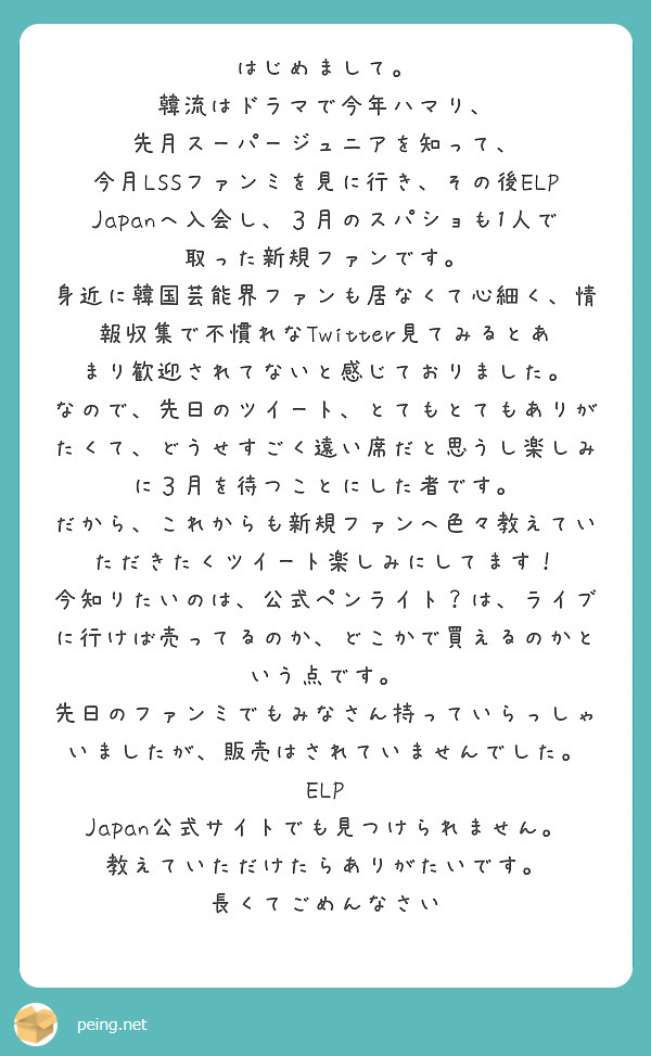 はじめまして。
韓流はドラマで今年ハマり、
先月スーパージュニアを知って、
今月LSSファンミを見に行き、その後ELP Japanへ入会し、３月のスパショも1人で取った新規ファンです。
身近に韓国芸能界ファンも居なくて心細く、情報収集で不慣れなTwitter見てみるとあまり歓迎されてないと感じておりました。
なので、先日のツイート、とてもとてもありがたくて、どうせすごく遠い席だと思うし楽しみに３月を待つことにした者です。
だから、これからも新規ファンへ色々教えていただきたくツイート楽しみにしてます！
今知りたいのは、公式ペンライト？は、ライブに行けば売ってるのか、どこかで買えるのかという点です。
先日のファンミでもみなさん持っていらっしゃいましたが、販売はされていませんでした。
ELP Japan公式サイトでも見つけられません。
教えていただけたらありがたいです。
長くてごめんなさい
