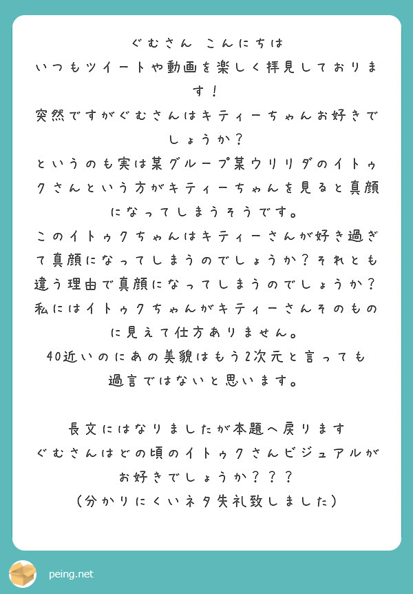 ぐむさん こんにちは
いつもツイートや動画を楽しく拝見しております！
突然ですがぐむさんはキティーちゃんお好きでしょうか？
というのも実は某グループ某ウリリダのイトゥクさんという方がキティーちゃんを見ると真顔になってしまうそうです。
このイトゥクちゃんはキティーさんが好き過ぎて真顔になってしまうのでしょうか？それとも違う理由で真顔になってしまうのでしょうか？
私にはイトゥクちゃんがキティーさんそのものに見えて仕方ありません。
40近いのにあの美貌はもう2次元と言っても過言ではないと思います。

長文にはなりましたが本題へ戻ります
ぐむさんはどの頃のイトゥクさんビジュアルがお好きでしょうか？？？
(分かりにくいネタ失礼致しました)