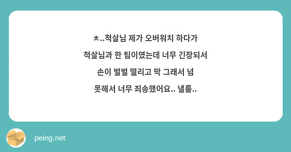 ㅊ..척살님 제가 오버워치 하다가 척살님과 한 팀이였는데 너무 긴장되서 손이 벌벌 떨리고 막 그래서 넘 못해서 너무 죄송했어요.. 낼룸..
