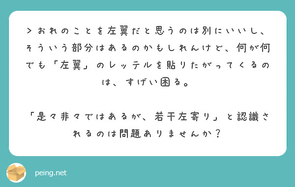 ＞おれのことを左翼だと思うのは別にいいし、そういう部分はあるのかもしれんけど、何が何でも「左翼」のレッテルを貼りたがってくるのは、すげい困る。

「是々非々ではあるが、若干左寄り」と認識されるのは問題ありませんか？

