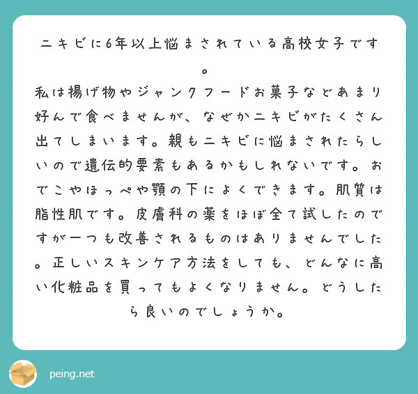 ニキビに6年以上悩まされている高校女子です。
私は揚げ物やジャンクフードお菓子などあまり好んで食べませんが、なぜかニキビがたくさん出てしまいます。親もニキビに悩まされたらしいので遺伝的要素もあるかもしれないです。おでこやほっぺや顎の下によくできます。肌質は脂性肌です。皮膚科の薬をほぼ全て試したのですが一つも改善されるものはありませんでした。正しいスキンケア方法をしても、どんなに高い化粧品を買ってもよくなりません。どうしたら良いのでしょうか。
