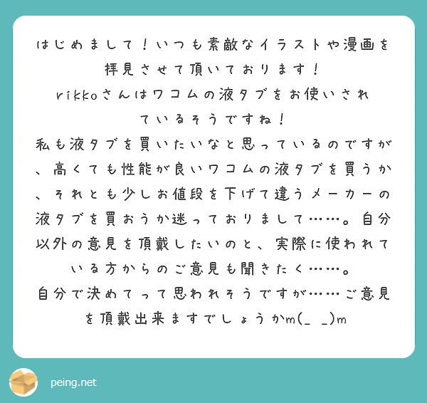 はじめまして！いつも素敵なイラストや漫画を拝見させて頂いております！
rikkoさんはワコムの液タブをお使いされているそうですね！
私も液タブを買いたいなと思っているのですが、高くても性能が良いワコムの液タブを買うか、それとも少しお値段を下げて違うメーカーの液タブを買おうか迷っておりまして……。自分以外の意見を頂戴したいのと、実際に使われている方からのご意見も聞きたく……。
自分で決めてって思われそうですが……ご意見を頂戴出来ますでしょうかm(_ _)m