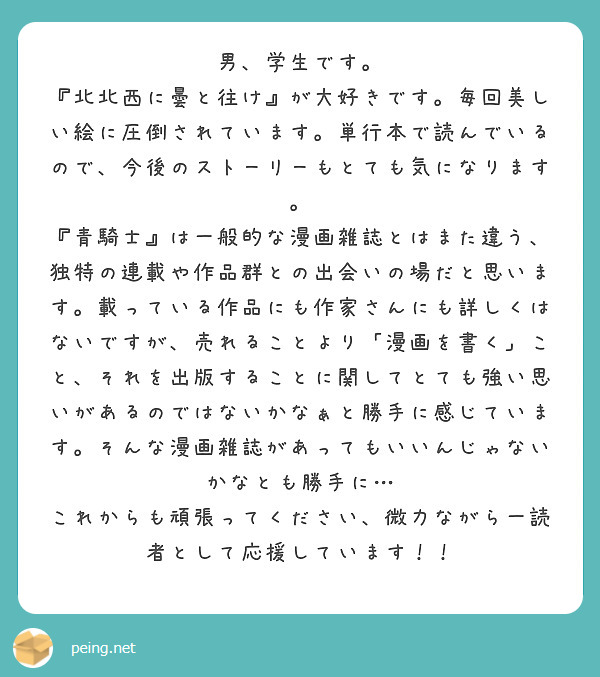 男、学生です。
『北北西に曇と往け』が大好きです。毎回美しい絵に圧倒されています。単行本で読んでいるので、今後のストーリーもとても気になります。
『青騎士』は一般的な漫画雑誌とはまた違う、独特の連載や作品群との出会いの場だと思います。載っている作品にも作家さんにも詳しくはないですが、売れることより「漫画を書く」こと、それを出版することに関してとても強い思いがあるのではないかなぁと勝手に感じています。そんな漫画雑誌があってもいいんじゃないかなとも勝手に…
これからも頑張ってください、微力ながら一読者として応援しています！！