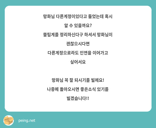 망화님 다른계정이있다고 들었는데 혹시 알 수 있을까요?
뜰팁계를 정리하신다구 하셔서 망화님이 괜찮으시다면 
다른계정으로라도 인연을 이어가고 싶어서요

망화님 꼭 잘 되시기를 빌께요!
나중에 돌아오시면 좋은소식 있기를 빌겠습니다!!