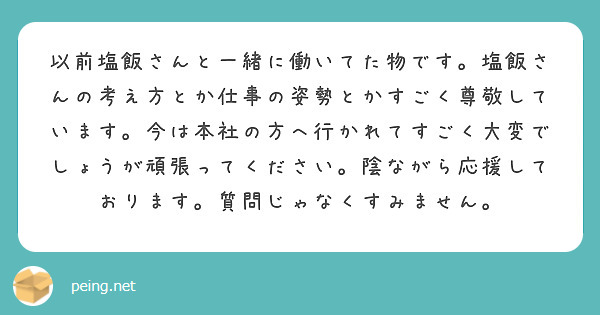 以前塩飯さんと一緒に働いてた物です。塩飯さんの考え方とか仕事の姿勢とかすごく尊敬しています。今は本社の方へ行かれてすごく大変でしょうが頑張ってください。陰ながら応援しております。質問じゃなくすみません。