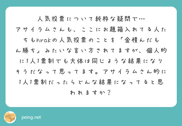 人気投票について純粋な疑問で…
アサイラムさんも、ここにお題箱入れてる人たちもhrakの人気投票のことを「金積んだもん勝ち」みたいな言い方されてますが、個人的に1人1票制でも大体は同じような結果になりそうだなって思ってます。アサイラムさん的に1人1票制だったらどんな結果になってると思われますか？