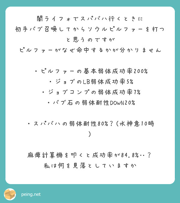 闇ライフォでスパバハ行くときに
初手バブ召喚してからソウルピルファーを打つと思うのですが
ピルファーがなぜ命中するかが分かりません

・ピルファーの基本弱体成功率200%
・ジョブのLB弱体成功率5%
・ジョブコンプの弱体成功率7%
・バブ石の弱体耐性DOWN20%

・スパバハの弱体耐性80%？(水神意10時)

麻痺計算機を叩くと成功率が84.8%‥？
私は何を見落としていますか