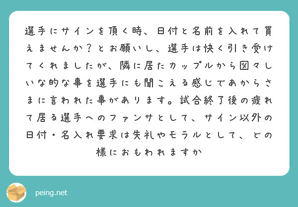 選手にサインを頂く時、日付と名前を入れて貰えませんか？とお願いし、選手は快く引き受けてくれましたが、隣に居たカップルから図々しいな的な事を選手にも聞こえる感じであからさまに言われた事があります。試合終了後の疲れて居る選手へのファンサとして、サイン以外の日付・名入れ要求は失礼やモラルとして、どの様におもわれますか