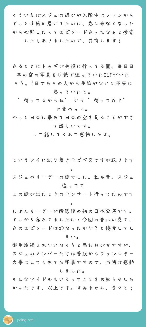 そういえばスジュの誰かが入隊中にファンからずっと手紙が届いてたのに、急に来なくなったから心配したってエピソードあったなぁと検索したらありましたので、共有します！


あるときにトゥギが兵役に行ってる間、毎日日本の空の写真を手紙で送っていたELFがいたそう。1日でもその人から手紙がないと不安に思っていたと。
'待ってるからね' から '待ってたよ'
に変わって。
やっと日本に来れて日本の空を見ることができて嬉しいです。
って話してくれて感動したよ。


というツイに辿り着きコピペ文ですが送ります。
スジュのリーダーの話でした。私も昔、スジュ追ってて この話が出たときのコンサート行ってたんです。
たぶんリーダーが除隊後の初の日本公演です。
すっかり忘れてましたけど今回の告示の見て、あのエピソードは幻だったかな？と検索してしまい。
御手紙読まれないだろうと思われがちですが、スジュのメンバーたちは普段からファンレター大事にしてくれてた印象ですので、当時は感動しました。
そんなアイドルもいるってことをお知らせしたかったです、以上です。すみません、長々と；
