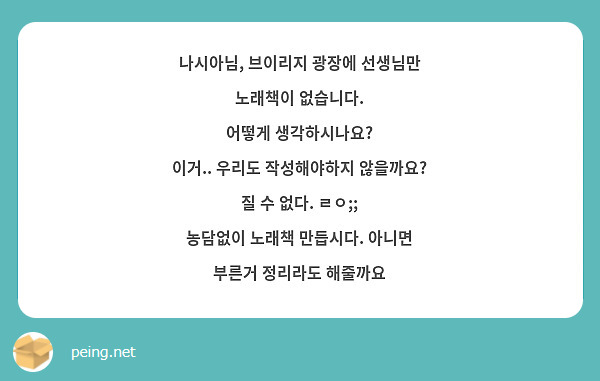 나시아님, 브이리지 광장에 선생님만 노래책이 없습니다.
어떻게 생각하시나요?
이거.. 우리도 작성해야하지 않을까요? 
질 수 없다. ㄹㅇ;; 
농담없이 노래책 만듭시다. 아니면 부른거 정리라도 해줄까요
