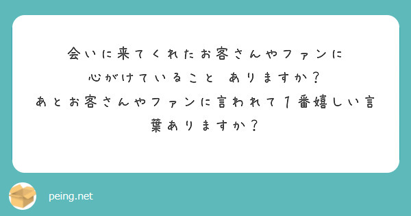 会いに来てくれたお客さんやファンに　心がけていること　ありますか？　あとお客さんやファンに言われて１番嬉しい言葉ありますか？