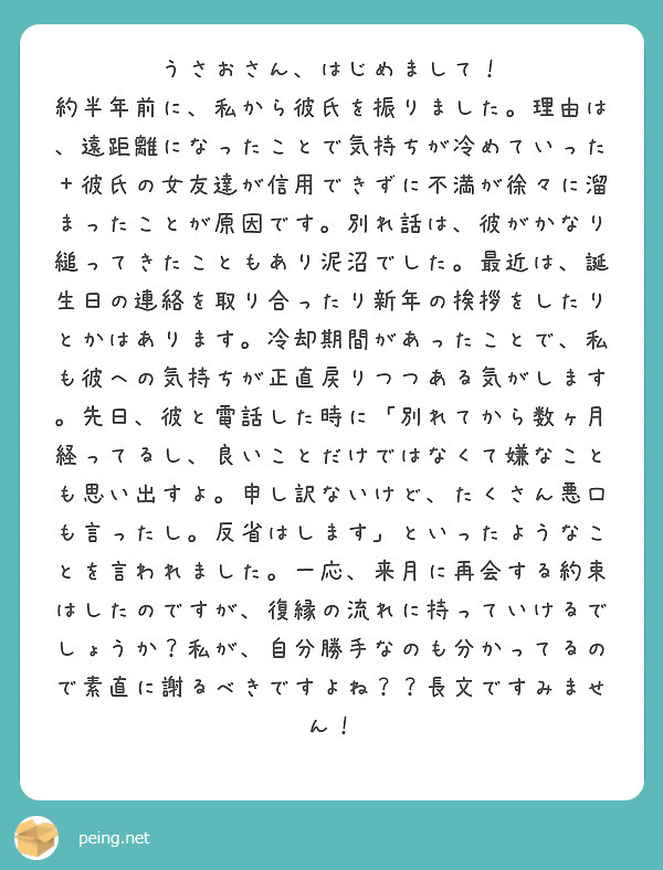 うさおさん、はじめまして！
約半年前に、私から彼氏を振りました。理由は、遠距離になったことで気持ちが冷めていった＋彼氏の女友達が信用できずに不満が徐々に溜まったことが原因です。別れ話は、彼がかなり縋ってきたこともあり泥沼でした。最近は、誕生日の連絡を取り合ったり新年の挨拶をしたりとかはあります。冷却期間があったことで、私も彼への気持ちが正直戻りつつある気がします。先日、彼と電話した時に「別れてから数ヶ月経ってるし、良いことだけではなくて嫌なことも思い出すよ。申し訳ないけど、たくさん悪口も言ったし。反省はします」といったようなことを言われました。一応、来月に再会する約束はしたのですが、復縁の流れに持っていけるでしょうか？私が、自分勝手なのも分かってるので素直に謝るべきですよね？？長文ですみません！