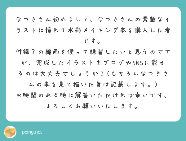 なつきさん初めまして、なつきさんの素敵なイラストに憧れて水彩メイキング本を購入した者です。
付録？の線画を使って練習したいと思うのですが、完成したイラストをブログやSNSに載せるのは大丈夫でしょうか？(もちろんなつきさんの本を見て描いた旨は記載します。)
お時間のある時に解答いただければ幸いです、よろしくお願いいたします。