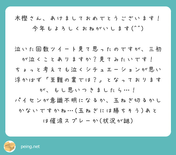 木樫さん、あけましておめでとうございます！
今年もよろしくおねがいします(^^)

泣いた回数ツイート見て思ったのですが、三初が泣くことありますか？見てみたいです！
ちょっと考えても泣くシチュエーションが思い浮かばず「至難の業では？」となっておりますが、もし思いつきましたら…！
パイセンが意識不明になるか、玉ねぎ切るかしかないですかね…(玉ねぎには勝ちそう)あとは催涙スプレーか(状況が謎)
