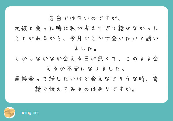 告白ではないのですが、
元彼と会った時に私が考えすぎて話せなかったことがあるから、今月どこかで会いたいと誘いました。
しかしなかなか会える日が無くて、このまま会えるか不安になりました。
直接会って話したいけど会えなさそうな時、電話で伝えてみるのはありですか。
