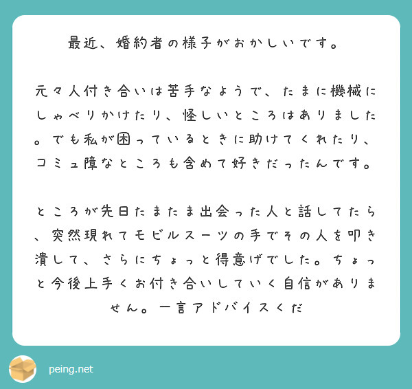 最近、婚約者の様子がおかしいです。

元々人付き合いは苦手なようで、たまに機械にしゃべりかけたり、怪しいところはありました。でも私が困っているときに助けてくれたり、コミュ障なところも含めて好きだったんです。

ところが先日たまたま出会った人と話してたら、突然現れてモビルスーツの手でその人を叩き潰して、さらにちょっと得意げでした。ちょっと今後上手くお付き合いしていく自信がありません。一言アドバイスくだ