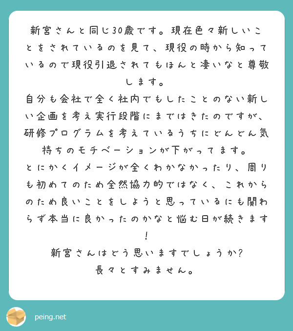 新宮さんと同じ30歳です。現在色々新しいことをされているのを見て、現役の時から知っているので現役引退されてもほんと凄いなと尊敬します。
自分も会社で全く社内でもしたことのない新しい企画を考え実行段階にまではきたのですが、研修プログラムを考えているうちにどんどん気持ちのモチベーションが下がってます。
とにかくイメージが全くわかなかったり、周りも初めてのため全然協力的ではなく、これからのため良いことをしようと思っているにも関わらず本当に良かったのかなと悩む日が続きます！
新宮さんはどう思いますでしょうか?
長々とすみません。
