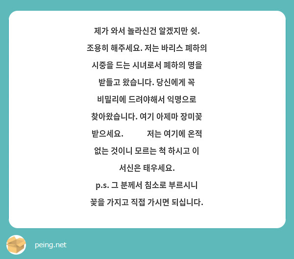 제가 와서 놀라신건 알겠지만 쉿. 조용히 해주세요. 저는 바리스 폐하의 시중을 드는 시녀로서 폐하의 명을 받들고 왔습니다. 당신에게 꼭 비밀리에 드려야해서 익명으로 찾아왔습니다. 여기 아제마 장미꽃 받으세요. 🌹 💐  저는 여기에 온적 없는 것이니 모르는 척 하시고 이 서신은 태우세요. 
p.s. 그 분께서 침소로 부르시니 꽃을 가지고 직접 가시면 되십니다. 