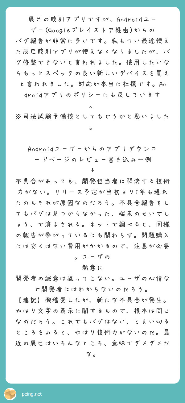 辰巳の肢別アプリですが、Androidユーザー(Googleプレイストア経由)からのバグ報告が非常に多いです。私もつい最近使えた辰巳肢別アプリが使えなくなりましたが、バグ修整できないと言われました。使用したいならもっとスペックの良い新しいデバイスを買えと言われました。対応が本当に杜撰です。Androidアプリのポリシーにも反しています。
※司法試験予備校としてもどうかと思いました。

Androidユーザーからのアプリダウンロードページのレビュー書き込み一例
↓
不具合があっても、開発担当者に解決する技術力がない。リリース予定が当初より1年も遅れたのもそれが原因なのだろう。不具合報告をしてもバグは見つからなかった、端末のせいでしょう、で済まされる。ネットで調べると、同様の報告が挙がっているにも関わらず。問題購入には安くはない費用がかかるので、注意が必要。ユーザの
熱意に 開発者の誠意は返ってこない。ユーザの心情など開発者にはわからないのだろう。
【追記】機種変したが、新たな不具合が発生。やはり文字の表示に関するもので、根本は同じなのだろう。これでもバグはない、と言い切るところをみると、やはり技術力がないのだ。最近の辰已はいろんなところ、意味でダメダメだな。


