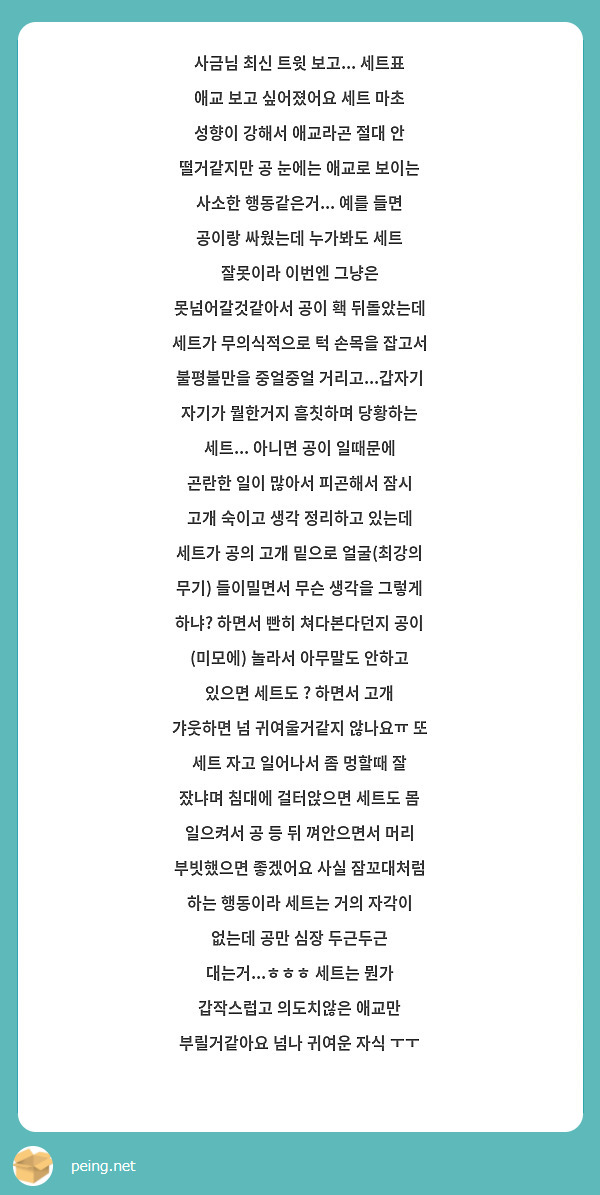 사금님 최신 트윗 보고... 세트표 애교 보고 싶어졌어요 세트 마초 성향이 강해서 애교라곤 절대 안 떨거같지만 공 눈에는 애교로 보이는 사소한 행동같은거... 예를 들면 공이랑 싸웠는데 누가봐도 세트 잘못이라 이번엔 그냥은 못넘어갈것같아서 공이 홱 뒤돌았는데 세트가 무의식적으로 턱 손목을 잡고서 불평불만을 중얼중얼 거리고...갑자기 자기가 뭘한거지 흠칫하며 당황하는 세트... 아니면 공이 일때문에 곤란한 일이 많아서 피곤해서 잠시 고개 숙이고 생각 정리하고 있는데 세트가 공의 고개 밑으로 얼굴(최강의 무기) 들이밀면서 무슨 생각을 그렇게 하냐? 하면서 빤히 쳐다본다던지 공이 (미모에) 놀라서 아무말도 안하고 있으면 세트도 ? 하면서 고개 갸웃하면 넘 귀여울거같지 않나요ㅠ 또 세트 자고 일어나서 좀 멍할때 잘 잤냐며 침대에 걸터앉으면 세트도 몸 일으켜서 공 등 뒤 껴안으면서 머리 부빗했으면 좋겠어요 사실 잠꼬대처럼 하는 행동이라 세트는 거의 자각이 없는데 공만 심장 두근두근 대는거...ㅎㅎㅎ 세트는 뭔가 갑작스럽고 의도치않은 애교만 부릴거같아요 넘나 귀여운 자식 ㅜㅜ
