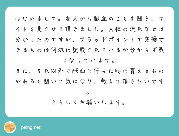 はじめまして。友人から献血のことを聞き、サイトを見させて頂きました。大体の流れなどは分かったのですが、ブラッドポイントで交換できるものは何処に記載されているか分からず気になっています。
また、それ以外で献血に行った時に貰えるものがあると聞いて気になり、教えて頂きたいです。
よろしくお願いします。