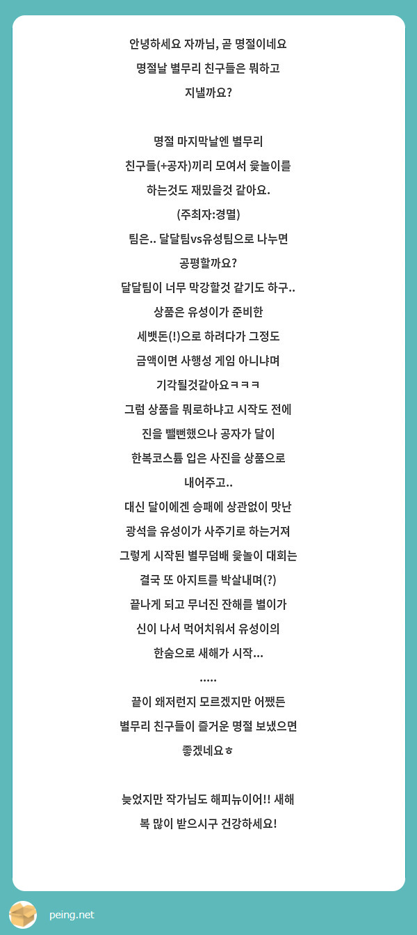 안녕하세요 자까님, 곧 명절이네요
명절날 별무리 친구들은 뭐하고 지낼까요?

명절 마지막날엔 별무리 친구들(+공자)끼리 모여서 윷놀이를 하는것도 재밌을것 같아요. (주최자:경멸)
팀은.. 달달팀vs유성팀으로 나누면 공평할까요?
달달팀이 너무 막강할것 같기도 하구..
상품은 유성이가 준비한 세뱃돈(!)으로 하려다가 그정도 금액이면 사행성 게임 아니냐며 기각될것같아요ㅋㅋㅋ
그럼 상품을 뭐로하냐고 시작도 전에 진을 뺄뻔했으나 공자가 달이 한복코스튬 입은 사진을 상품으로 내어주고..
대신 달이에겐 승패에 상관없이 맛난 광석을 유성이가 사주기로 하는거져
그렇게 시작된 별무덤배 윷놀이 대회는 결국 또 아지트를 박살내며(?) 끝나게 되고 무너진 잔해를 별이가 신이 나서 먹어치워서 유성이의 한숨으로 새해가 시작...
.....
끝이 왜저런지 모르겠지만 어쨌든 별무리 친구들이 즐거운 명절 보냈으면 좋겠네요ㅎ

늦었지만 작가님도 해피뉴이어!! 새해 복 많이 받으시구 건강하세요!