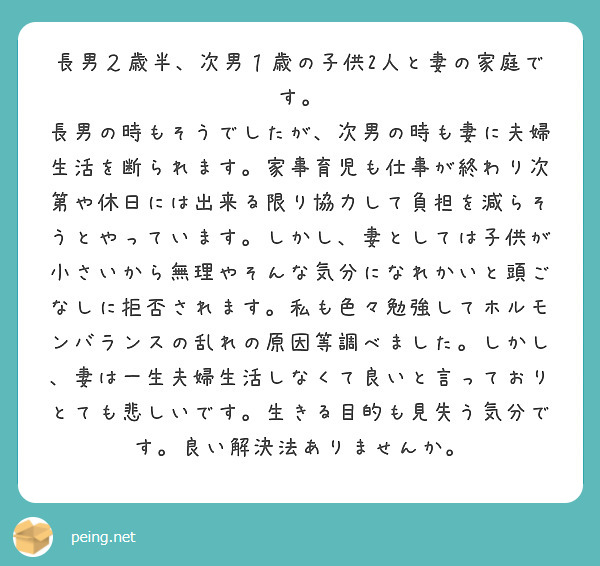 長男２歳半、次男１歳の子供2人と妻の家庭です。
長男の時もそうでしたが、次男の時も妻に夫婦生活を断られます。家事育児も仕事が終わり次第や休日には出来る限り協力して負担を減らそうとやっています。しかし、妻としては子供が小さいから無理やそんな気分になれかいと頭ごなしに拒否されます。私も色々勉強してホルモンバランスの乱れの原因等調べました。しかし、妻は一生夫婦生活しなくて良いと言っておりとても悲しいです。生きる目的も見失う気分です。良い解決法ありませんか。